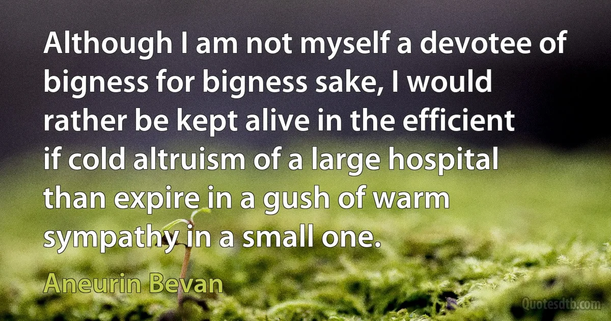 Although I am not myself a devotee of bigness for bigness sake, I would rather be kept alive in the efficient if cold altruism of a large hospital than expire in a gush of warm sympathy in a small one. (Aneurin Bevan)