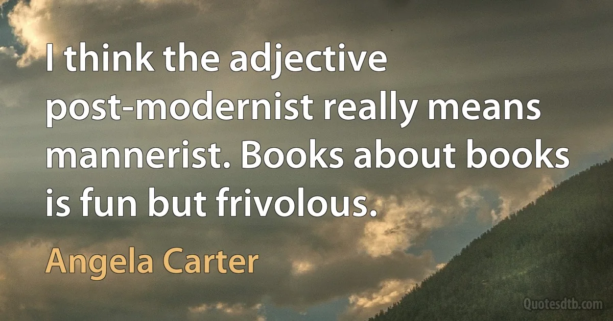 I think the adjective post-modernist really means mannerist. Books about books is fun but frivolous. (Angela Carter)