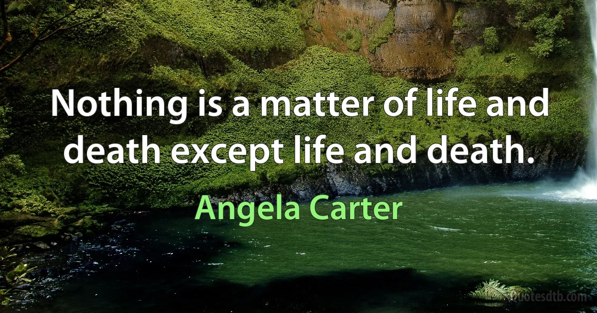 Nothing is a matter of life and death except life and death. (Angela Carter)