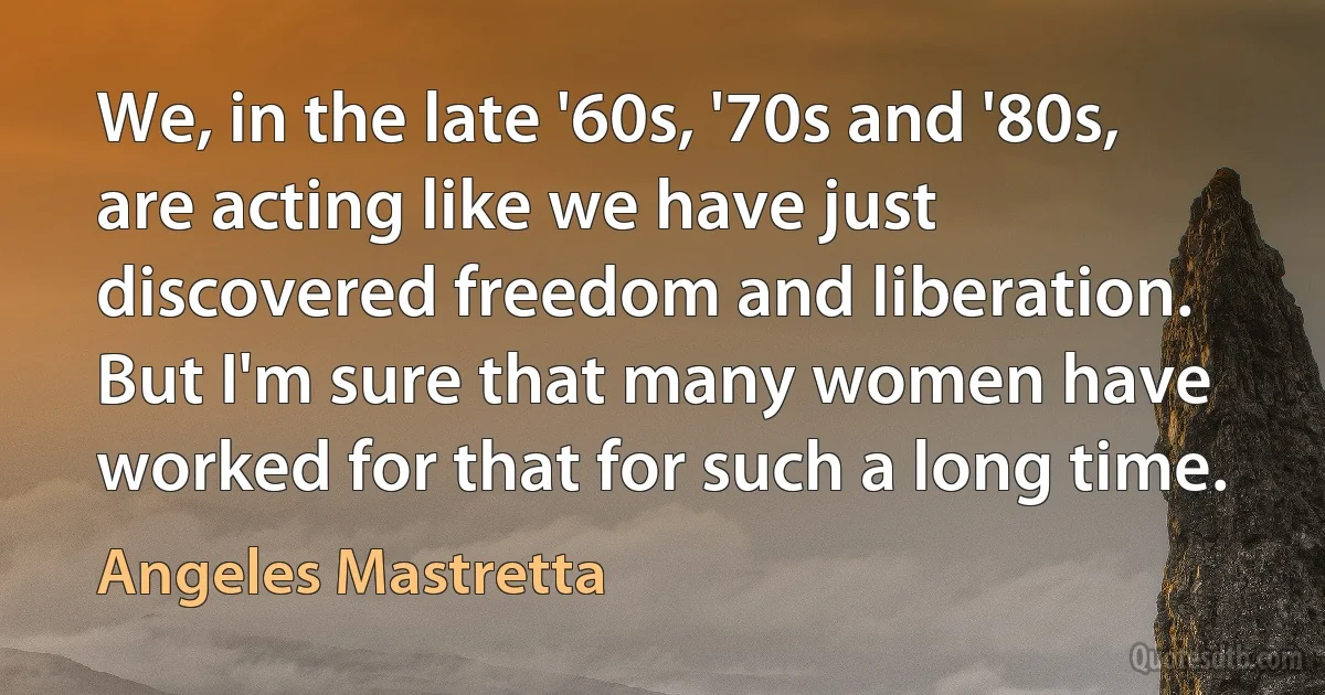 We, in the late '60s, '70s and '80s, are acting like we have just discovered freedom and liberation. But I'm sure that many women have worked for that for such a long time. (Angeles Mastretta)