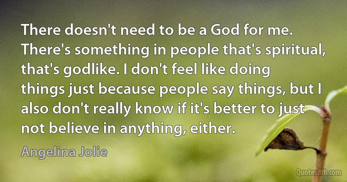 There doesn't need to be a God for me. There's something in people that's spiritual, that's godlike. I don't feel like doing things just because people say things, but I also don't really know if it's better to just not believe in anything, either. (Angelina Jolie)