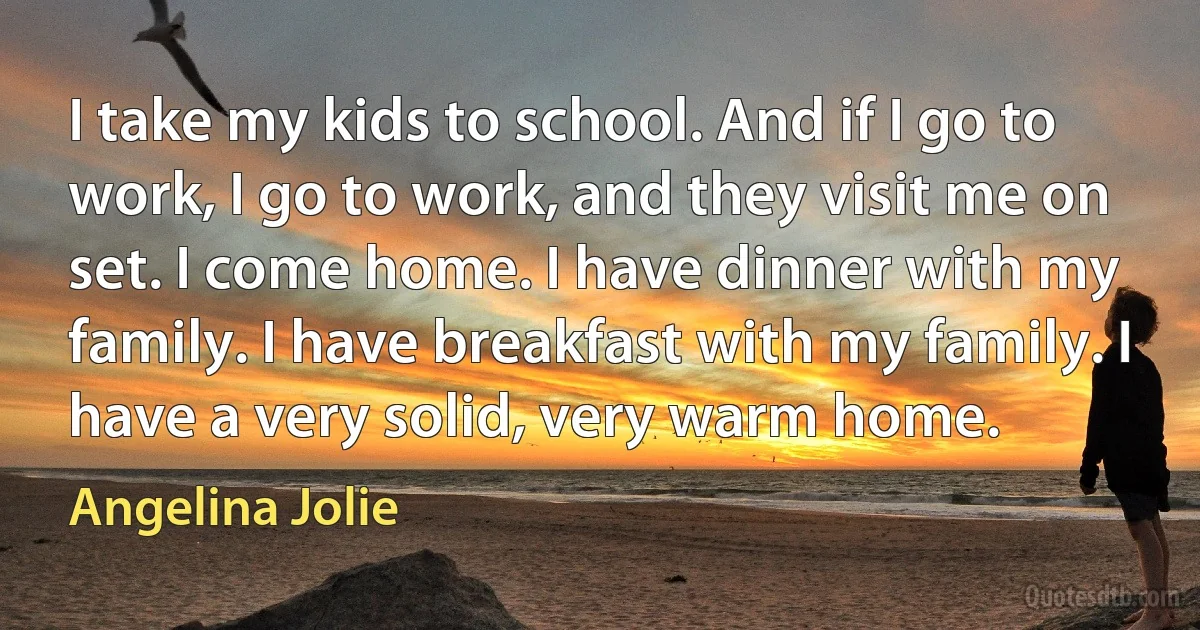 I take my kids to school. And if I go to work, I go to work, and they visit me on set. I come home. I have dinner with my family. I have breakfast with my family. I have a very solid, very warm home. (Angelina Jolie)