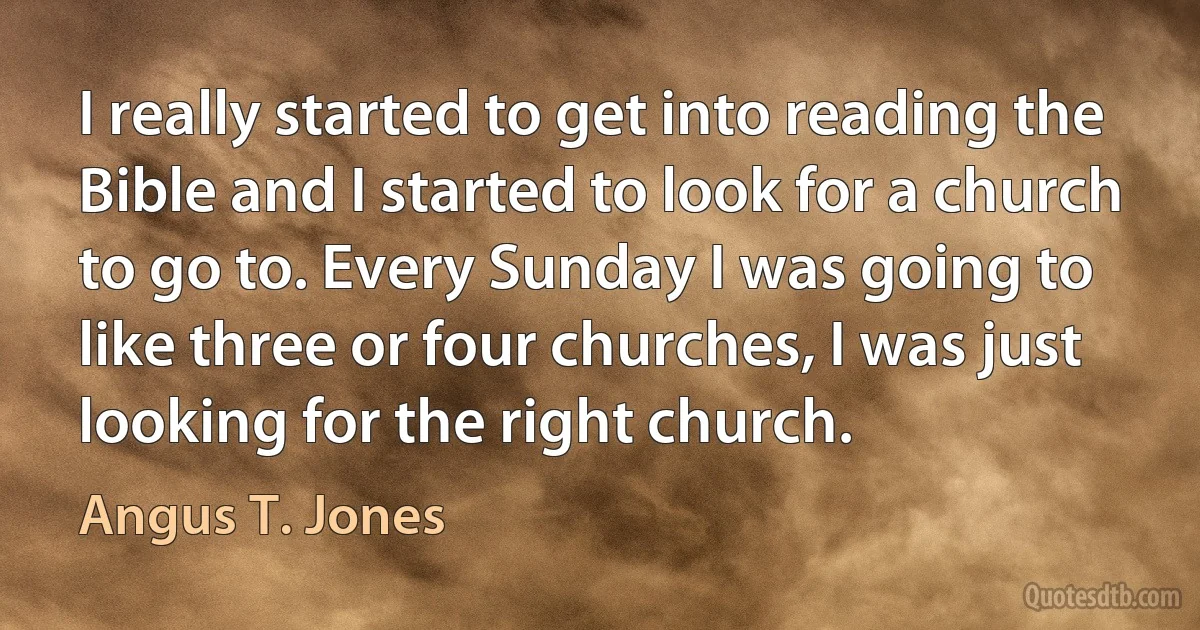 I really started to get into reading the Bible and I started to look for a church to go to. Every Sunday I was going to like three or four churches, I was just looking for the right church. (Angus T. Jones)