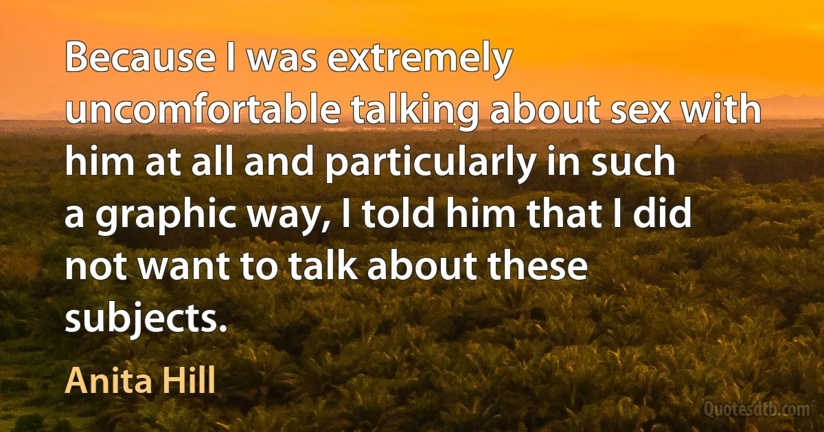 Because I was extremely uncomfortable talking about sex with him at all and particularly in such a graphic way, I told him that I did not want to talk about these subjects. (Anita Hill)