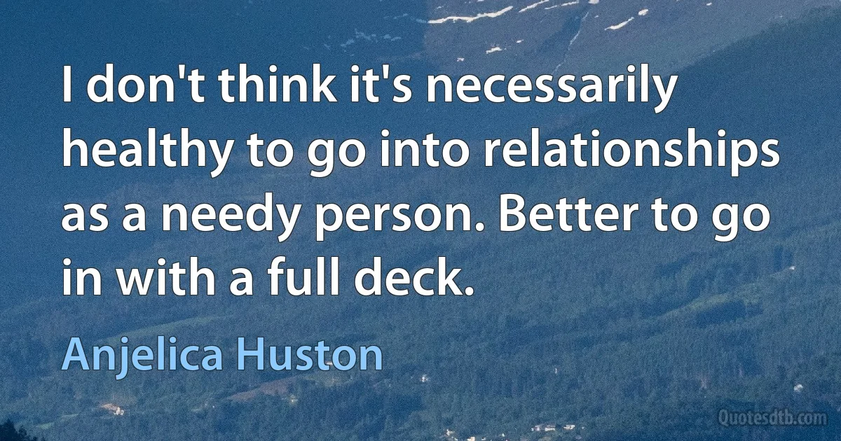 I don't think it's necessarily healthy to go into relationships as a needy person. Better to go in with a full deck. (Anjelica Huston)