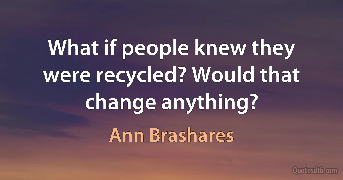 What if people knew they were recycled? Would that change anything? (Ann Brashares)