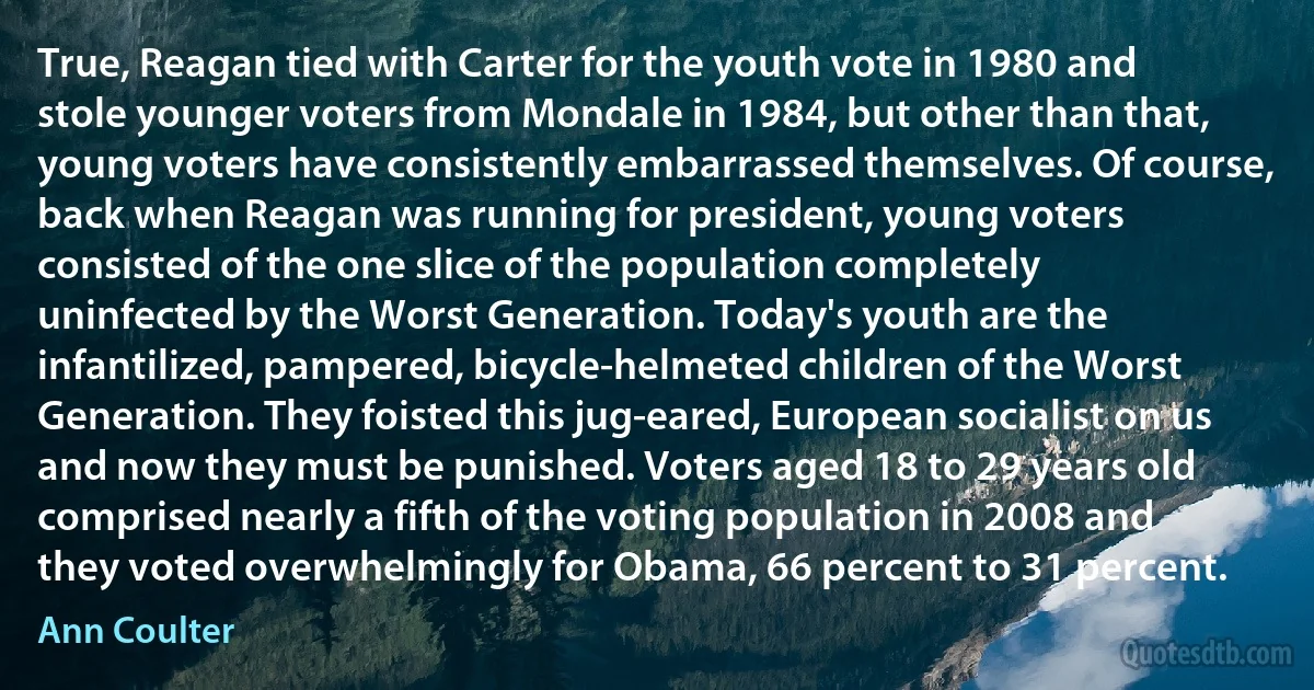 True, Reagan tied with Carter for the youth vote in 1980 and stole younger voters from Mondale in 1984, but other than that, young voters have consistently embarrassed themselves. Of course, back when Reagan was running for president, young voters consisted of the one slice of the population completely uninfected by the Worst Generation. Today's youth are the infantilized, pampered, bicycle-helmeted children of the Worst Generation. They foisted this jug-eared, European socialist on us and now they must be punished. Voters aged 18 to 29 years old comprised nearly a fifth of the voting population in 2008 and they voted overwhelmingly for Obama, 66 percent to 31 percent. (Ann Coulter)