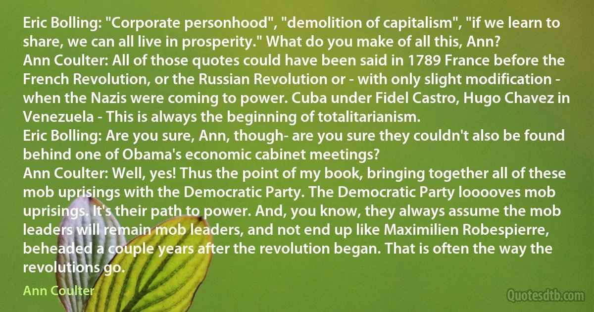 Eric Bolling: "Corporate personhood", "demolition of capitalism", "if we learn to share, we can all live in prosperity." What do you make of all this, Ann?
Ann Coulter: All of those quotes could have been said in 1789 France before the French Revolution, or the Russian Revolution or - with only slight modification - when the Nazis were coming to power. Cuba under Fidel Castro, Hugo Chavez in Venezuela - This is always the beginning of totalitarianism.
Eric Bolling: Are you sure, Ann, though- are you sure they couldn't also be found behind one of Obama's economic cabinet meetings?
Ann Coulter: Well, yes! Thus the point of my book, bringing together all of these mob uprisings with the Democratic Party. The Democratic Party looooves mob uprisings. It's their path to power. And, you know, they always assume the mob leaders will remain mob leaders, and not end up like Maximilien Robespierre, beheaded a couple years after the revolution began. That is often the way the revolutions go. (Ann Coulter)