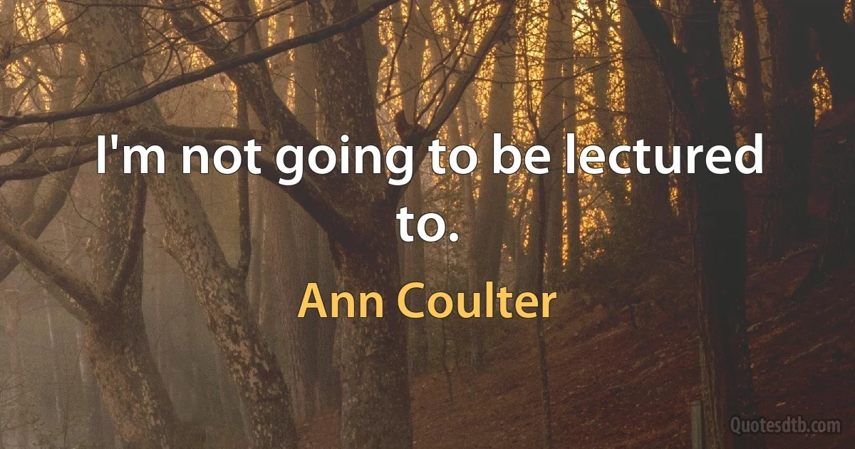 I'm not going to be lectured to. (Ann Coulter)