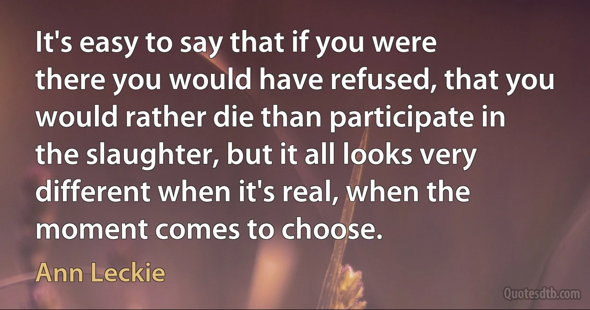 It's easy to say that if you were there you would have refused, that you would rather die than participate in the slaughter, but it all looks very different when it's real, when the moment comes to choose. (Ann Leckie)