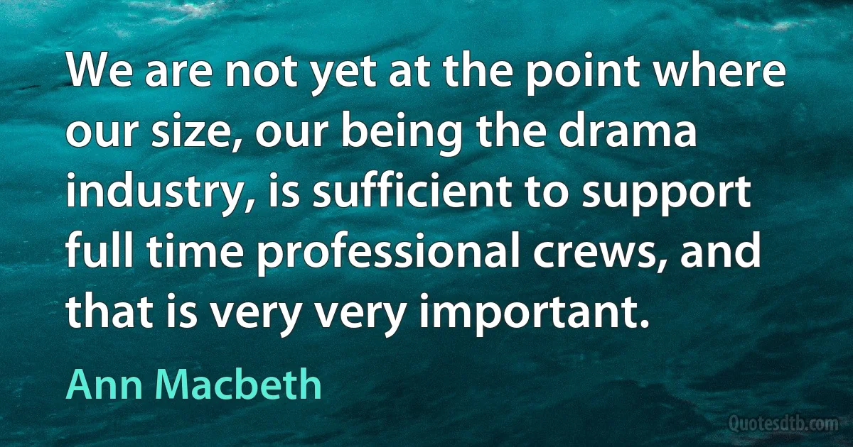 We are not yet at the point where our size, our being the drama industry, is sufficient to support full time professional crews, and that is very very important. (Ann Macbeth)