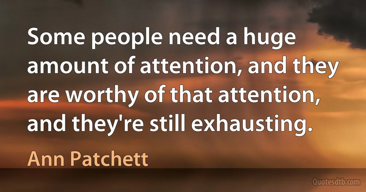 Some people need a huge amount of attention, and they are worthy of that attention, and they're still exhausting. (Ann Patchett)