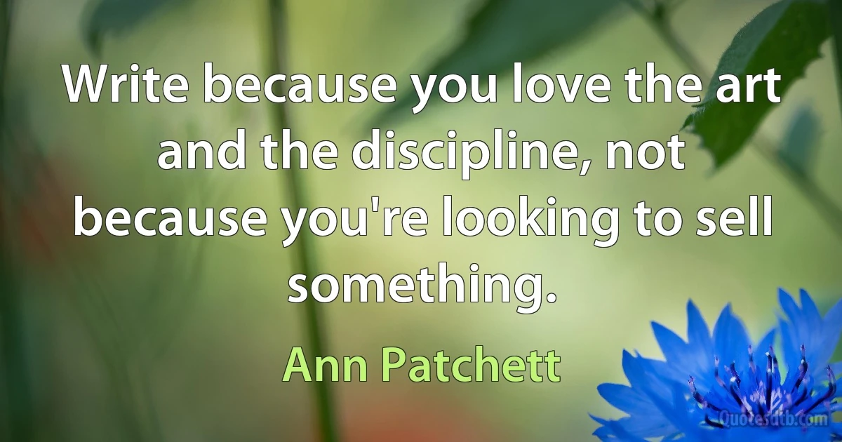 Write because you love the art and the discipline, not because you're looking to sell something. (Ann Patchett)