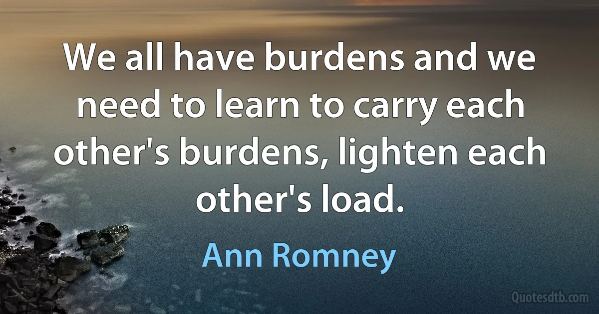 We all have burdens and we need to learn to carry each other's burdens, lighten each other's load. (Ann Romney)