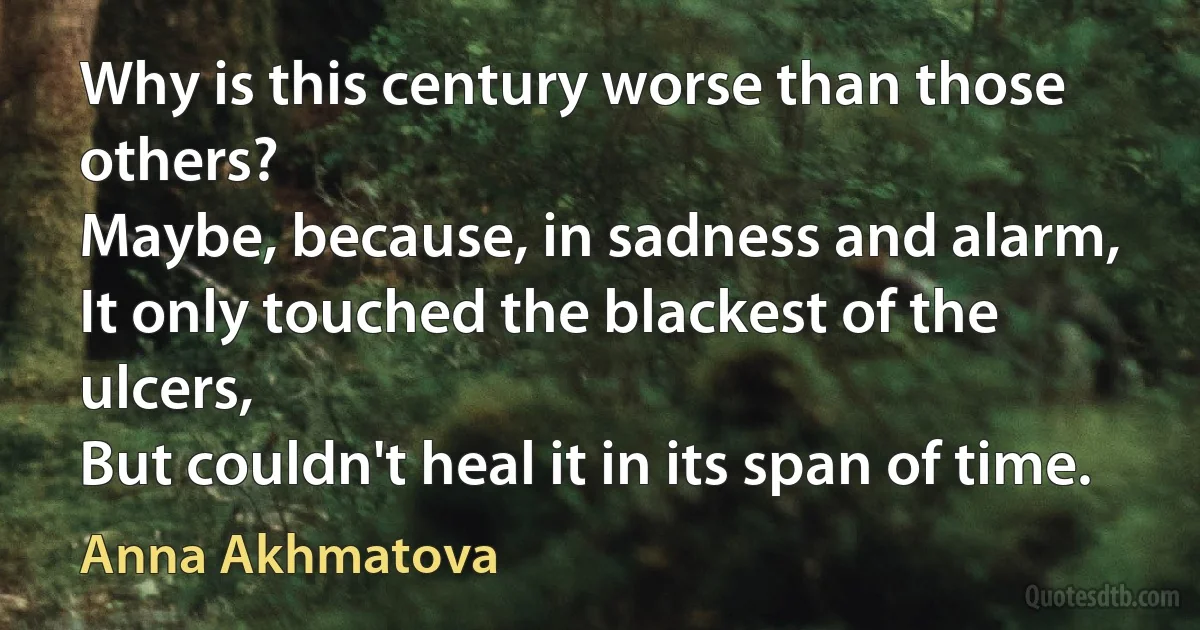 Why is this century worse than those others?
Maybe, because, in sadness and alarm,
It only touched the blackest of the ulcers,
But couldn't heal it in its span of time. (Anna Akhmatova)