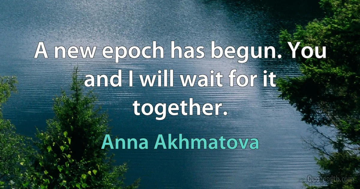 A new epoch has begun. You and I will wait for it together. (Anna Akhmatova)