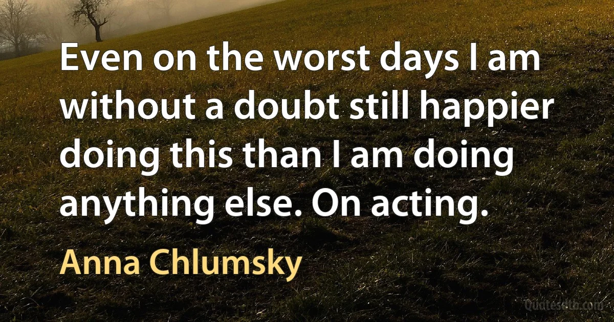 Even on the worst days I am without a doubt still happier doing this than I am doing anything else. On acting. (Anna Chlumsky)