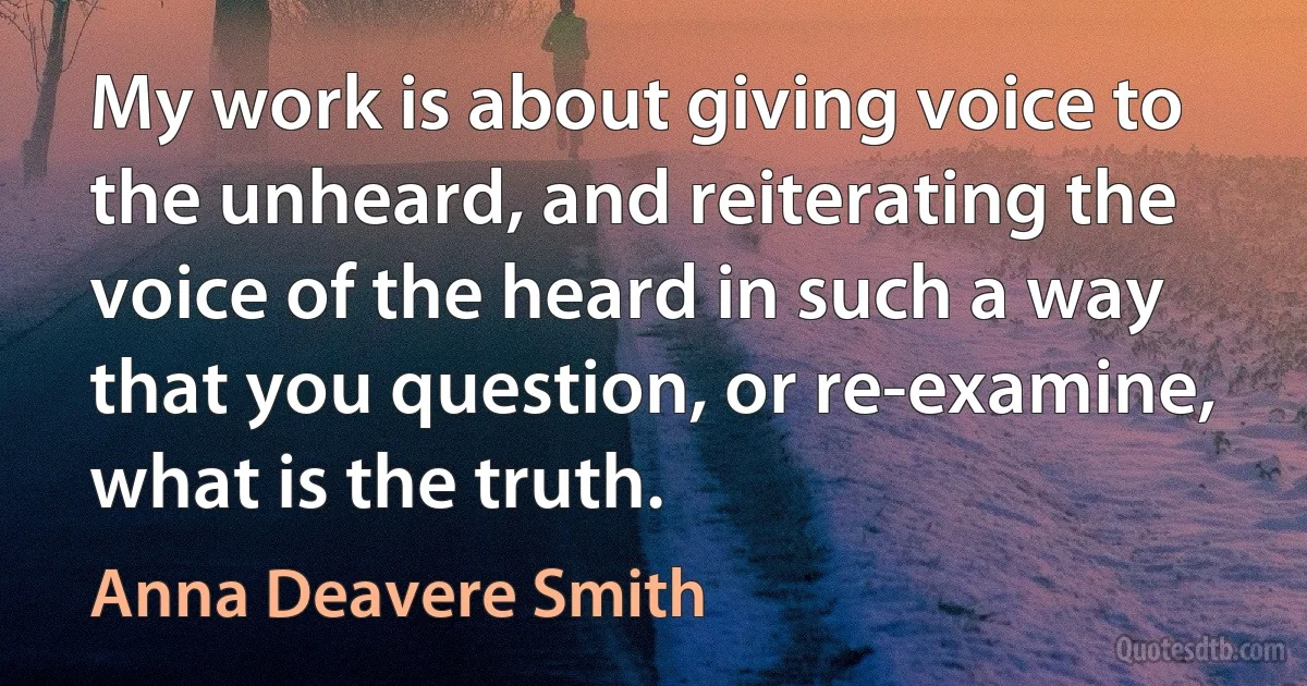 My work is about giving voice to the unheard, and reiterating the voice of the heard in such a way that you question, or re-examine, what is the truth. (Anna Deavere Smith)