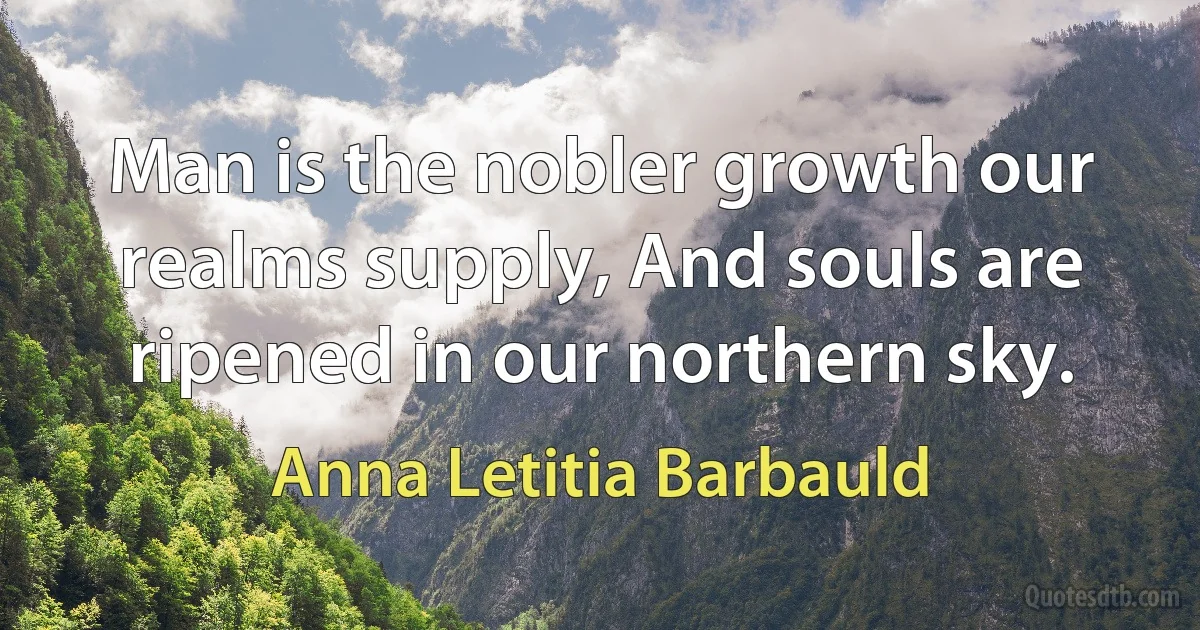 Man is the nobler growth our realms supply, And souls are ripened in our northern sky. (Anna Letitia Barbauld)