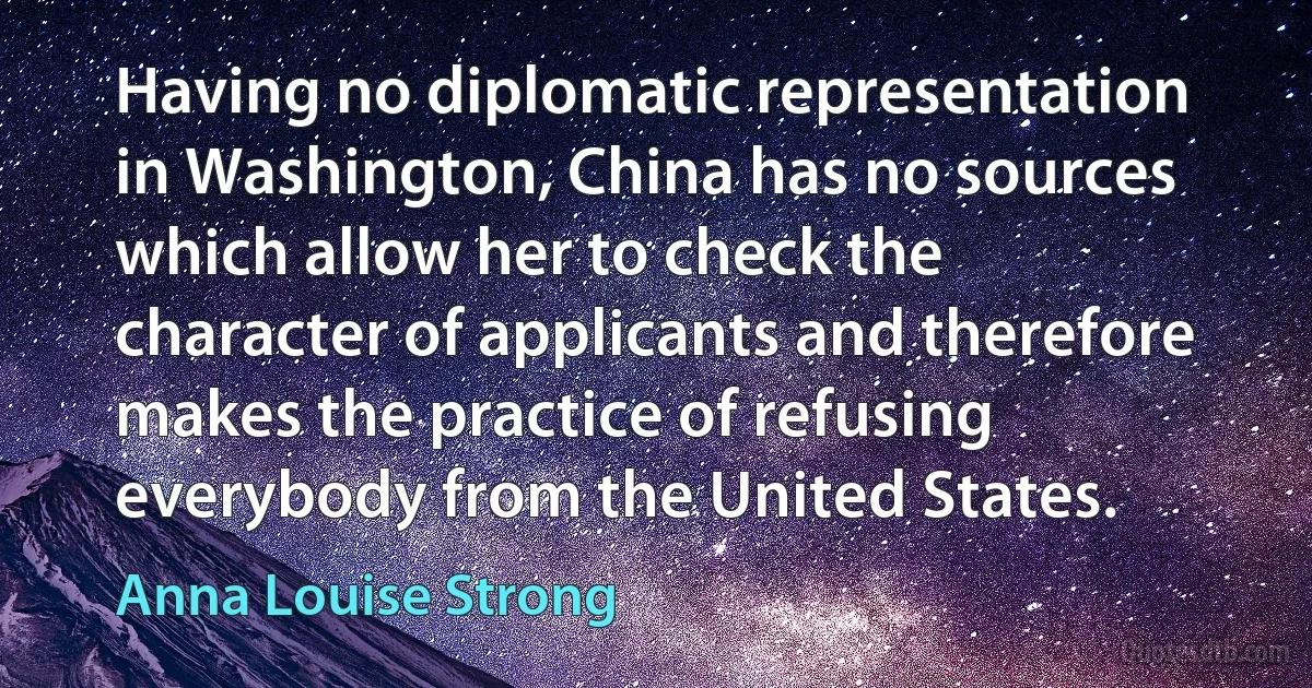 Having no diplomatic representation in Washington, China has no sources which allow her to check the character of applicants and therefore makes the practice of refusing everybody from the United States. (Anna Louise Strong)