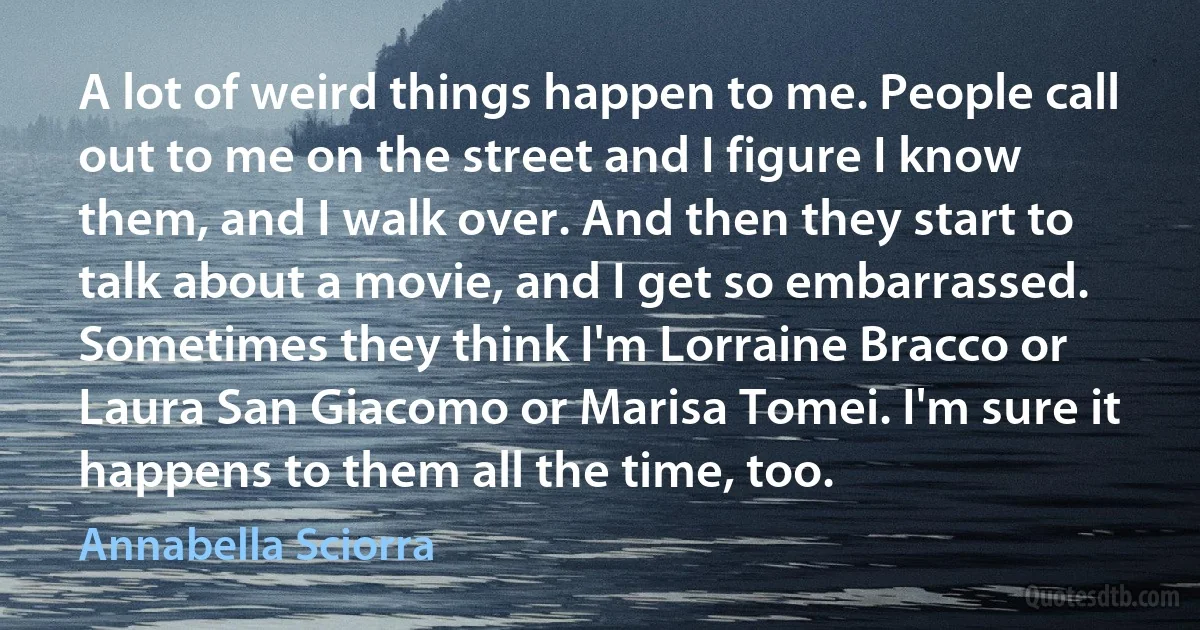 A lot of weird things happen to me. People call out to me on the street and I figure I know them, and I walk over. And then they start to talk about a movie, and I get so embarrassed. Sometimes they think I'm Lorraine Bracco or Laura San Giacomo or Marisa Tomei. I'm sure it happens to them all the time, too. (Annabella Sciorra)