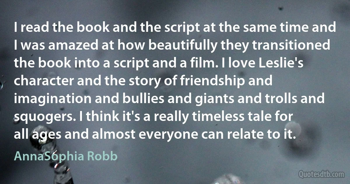 I read the book and the script at the same time and I was amazed at how beautifully they transitioned the book into a script and a film. I love Leslie's character and the story of friendship and imagination and bullies and giants and trolls and squogers. I think it's a really timeless tale for all ages and almost everyone can relate to it. (AnnaSophia Robb)