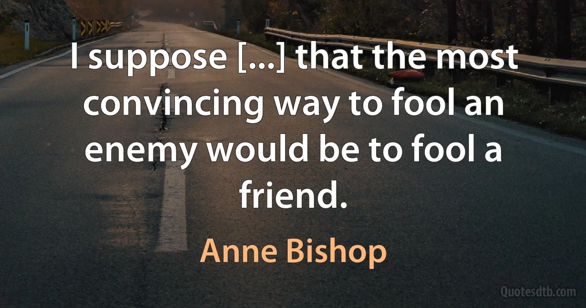 I suppose [...] that the most convincing way to fool an enemy would be to fool a friend. (Anne Bishop)