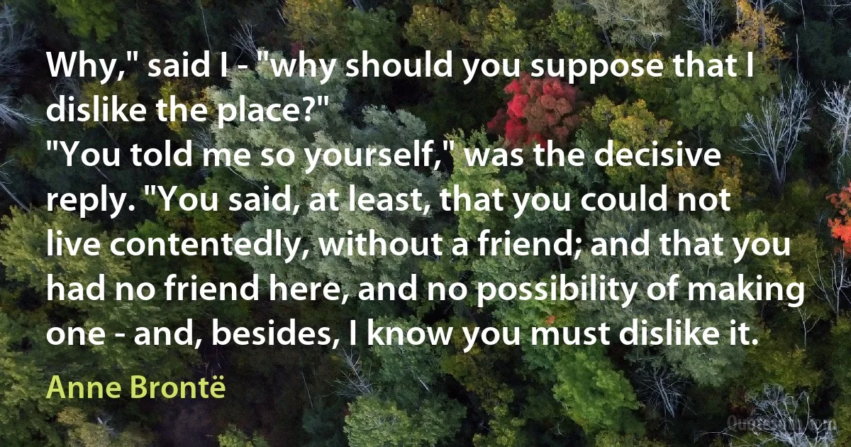 Why," said I - "why should you suppose that I dislike the place?"
"You told me so yourself," was the decisive reply. "You said, at least, that you could not live contentedly, without a friend; and that you had no friend here, and no possibility of making one - and, besides, I know you must dislike it. (Anne Brontë)