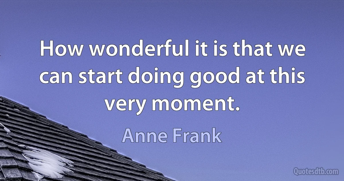 How wonderful it is that we can start doing good at this very moment. (Anne Frank)