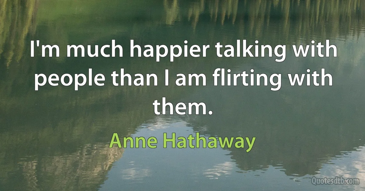 I'm much happier talking with people than I am flirting with them. (Anne Hathaway)