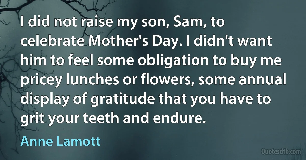 I did not raise my son, Sam, to celebrate Mother's Day. I didn't want him to feel some obligation to buy me pricey lunches or flowers, some annual display of gratitude that you have to grit your teeth and endure. (Anne Lamott)