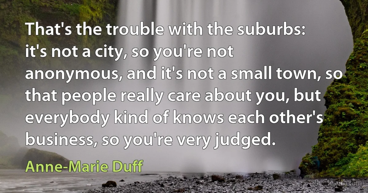 That's the trouble with the suburbs: it's not a city, so you're not anonymous, and it's not a small town, so that people really care about you, but everybody kind of knows each other's business, so you're very judged. (Anne-Marie Duff)