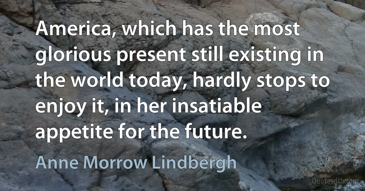 America, which has the most glorious present still existing in the world today, hardly stops to enjoy it, in her insatiable appetite for the future. (Anne Morrow Lindbergh)