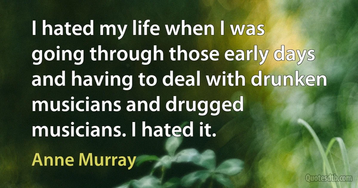 I hated my life when I was going through those early days and having to deal with drunken musicians and drugged musicians. I hated it. (Anne Murray)