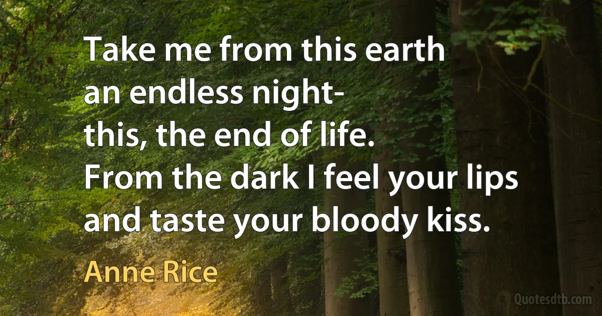 Take me from this earth
an endless night-
this, the end of life.
From the dark I feel your lips
and taste your bloody kiss. (Anne Rice)