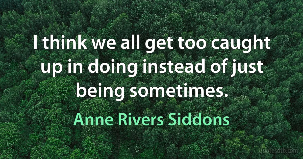 I think we all get too caught up in doing instead of just being sometimes. (Anne Rivers Siddons)