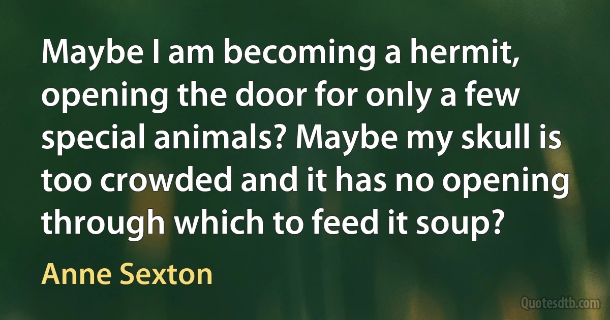 Maybe I am becoming a hermit, opening the door for only a few special animals? Maybe my skull is too crowded and it has no opening through which to feed it soup? (Anne Sexton)