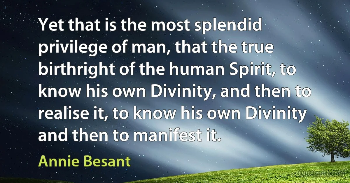 Yet that is the most splendid privilege of man, that the true birthright of the human Spirit, to know his own Divinity, and then to realise it, to know his own Divinity and then to manifest it. (Annie Besant)