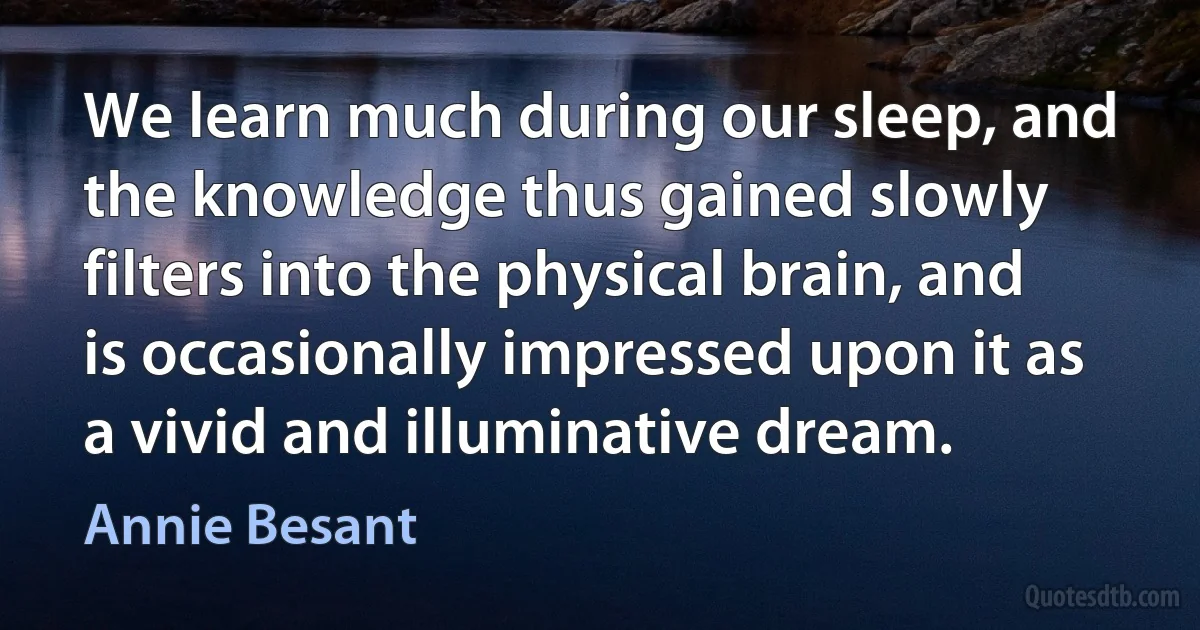 We learn much during our sleep, and the knowledge thus gained slowly filters into the physical brain, and is occasionally impressed upon it as a vivid and illuminative dream. (Annie Besant)