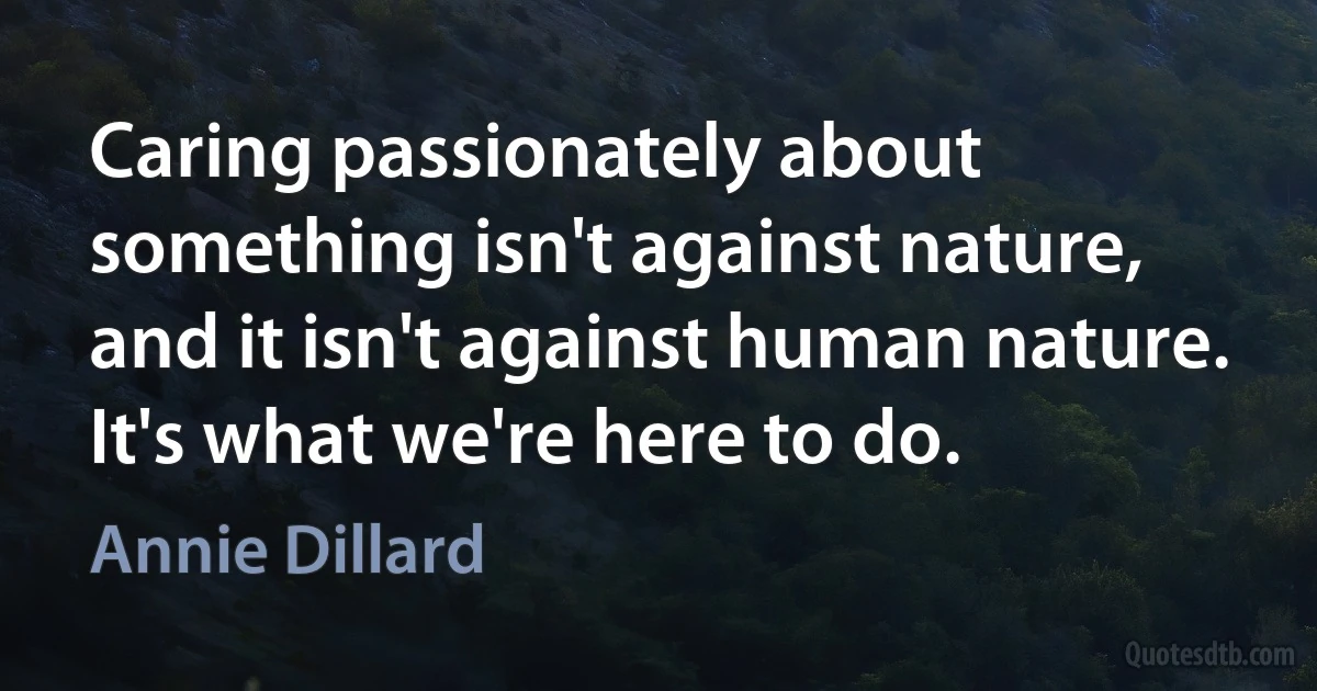 Caring passionately about something isn't against nature, and it isn't against human nature. It's what we're here to do. (Annie Dillard)