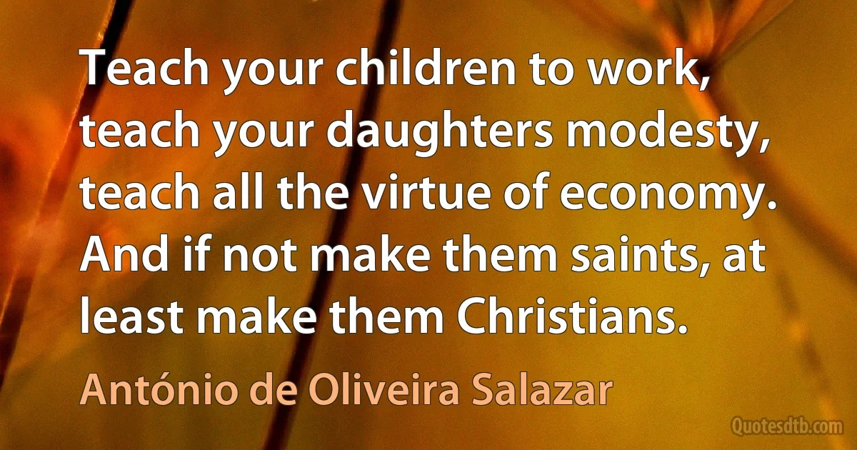 Teach your children to work, teach your daughters modesty, teach all the virtue of economy. And if not make them saints, at least make them Christians. (António de Oliveira Salazar)