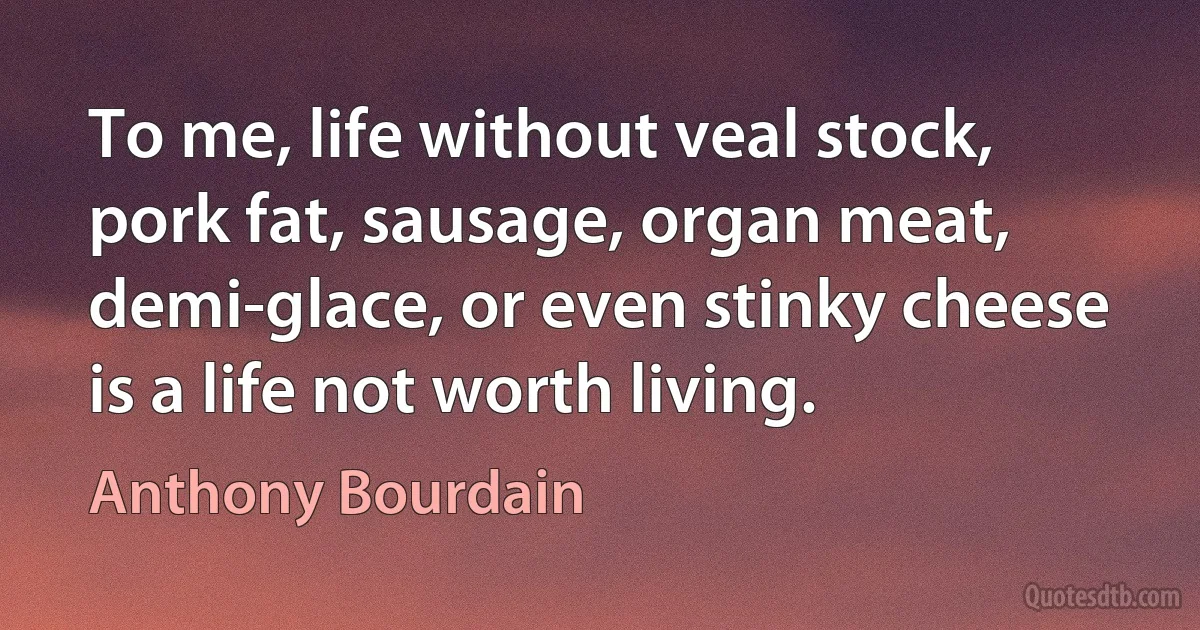 To me, life without veal stock, pork fat, sausage, organ meat, demi-glace, or even stinky cheese is a life not worth living. (Anthony Bourdain)