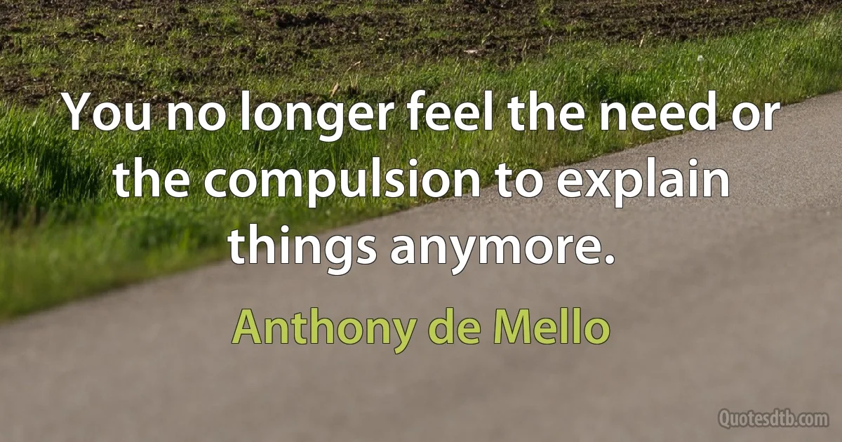 You no longer feel the need or the compulsion to explain things anymore. (Anthony de Mello)