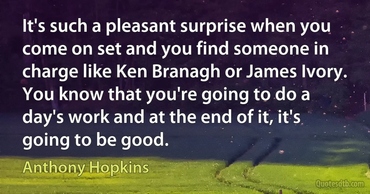 It's such a pleasant surprise when you come on set and you find someone in charge like Ken Branagh or James Ivory. You know that you're going to do a day's work and at the end of it, it's going to be good. (Anthony Hopkins)