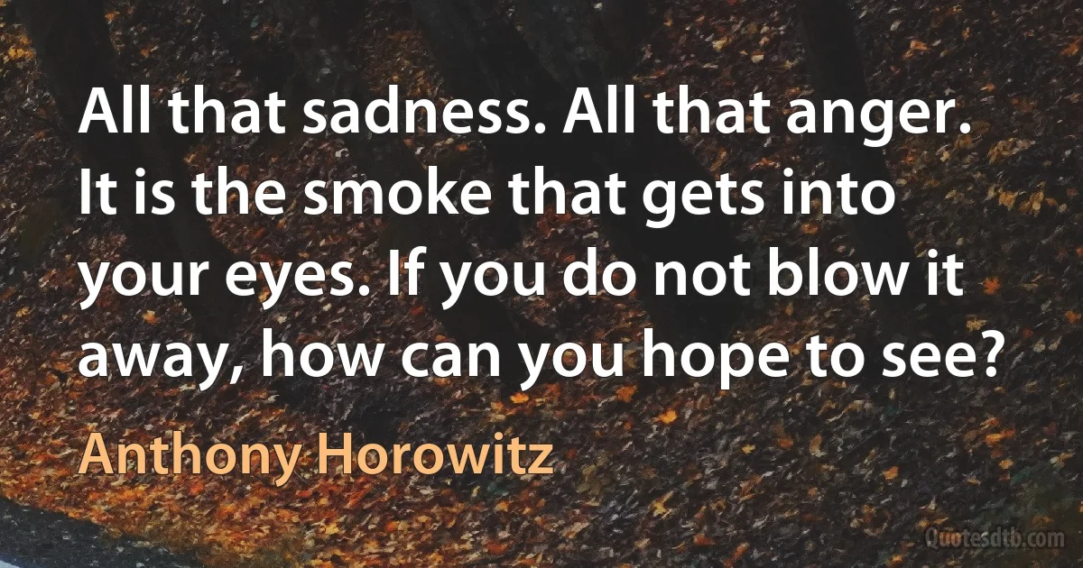 All that sadness. All that anger. It is the smoke that gets into your eyes. If you do not blow it away, how can you hope to see? (Anthony Horowitz)