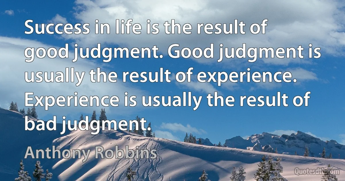 Success in life is the result of good judgment. Good judgment is usually the result of experience. Experience is usually the result of bad judgment. (Anthony Robbins)