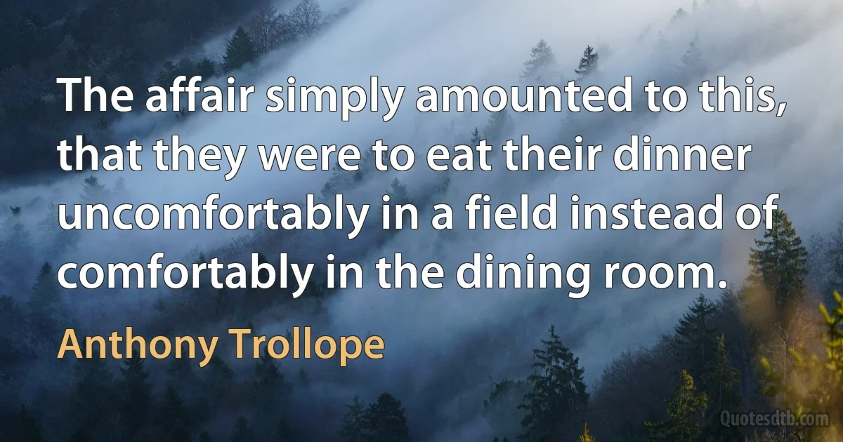 The affair simply amounted to this, that they were to eat their dinner uncomfortably in a field instead of comfortably in the dining room. (Anthony Trollope)