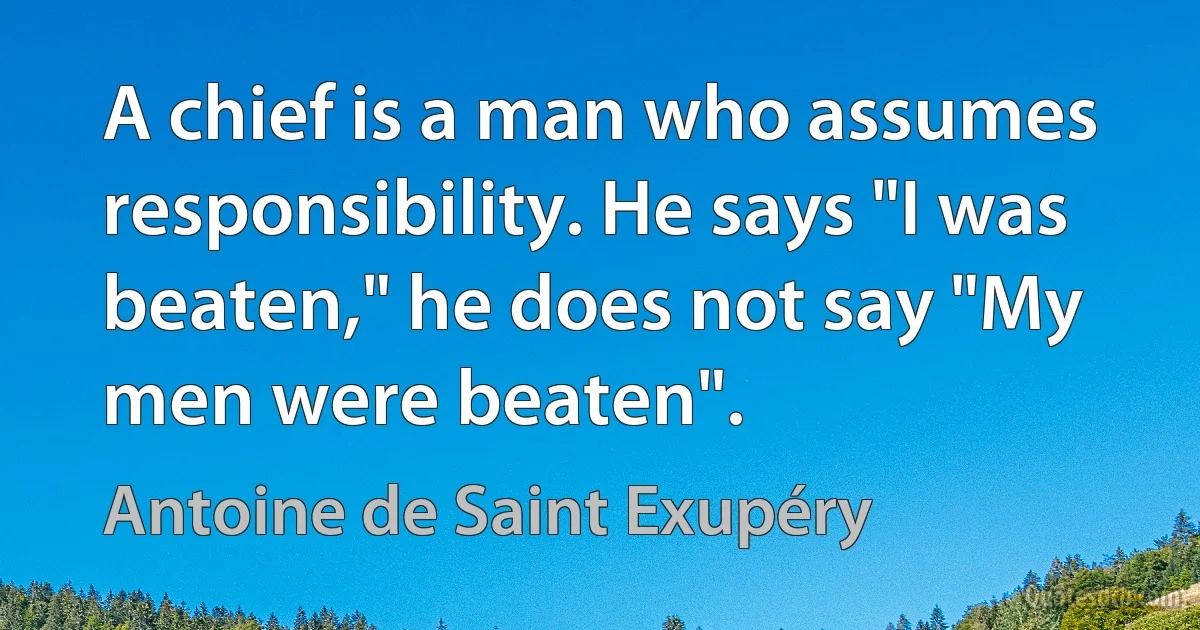 A chief is a man who assumes responsibility. He says "I was beaten," he does not say "My men were beaten". (Antoine de Saint Exupéry)