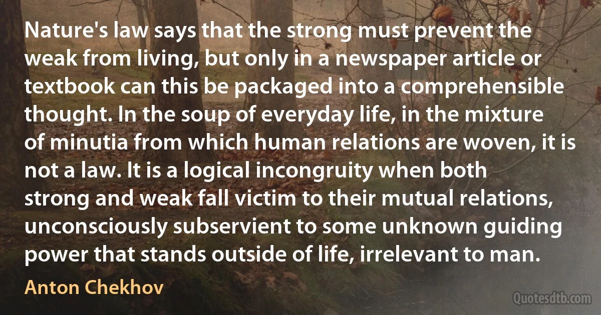 Nature's law says that the strong must prevent the weak from living, but only in a newspaper article or textbook can this be packaged into a comprehensible thought. In the soup of everyday life, in the mixture of minutia from which human relations are woven, it is not a law. It is a logical incongruity when both strong and weak fall victim to their mutual relations, unconsciously subservient to some unknown guiding power that stands outside of life, irrelevant to man. (Anton Chekhov)