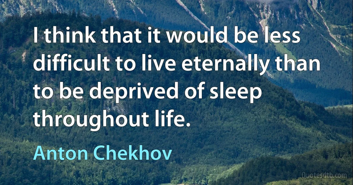 I think that it would be less difficult to live eternally than to be deprived of sleep throughout life. (Anton Chekhov)